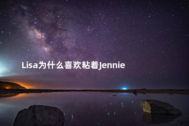 Lisa为什么喜欢粘着Jennie Lisa喜欢粘着Jennie的原因